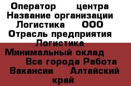 Оператор Call-центра › Название организации ­ Логистика365, ООО › Отрасль предприятия ­ Логистика › Минимальный оклад ­ 25 000 - Все города Работа » Вакансии   . Алтайский край